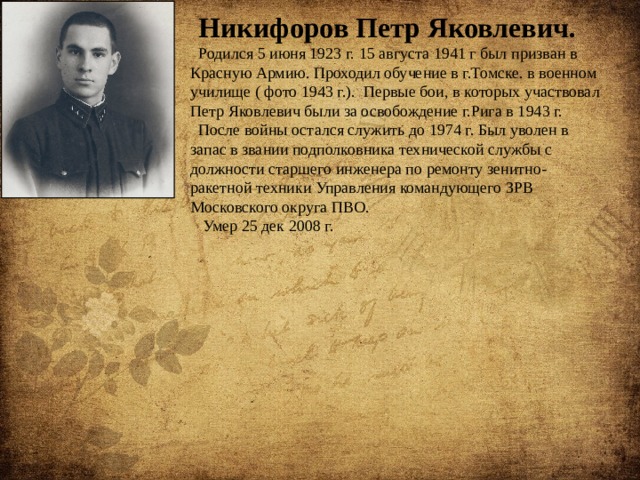 Никифоров Петр Яковлевич. Родился 5 июня 1923 г. 15 августа 1941 г был призван в Красную Армию. Проходил обучение в г.Томске. в военном училище ( фото 1943 г.). Первые бои, в которых участвовал Петр Яковлевич были за освобождение г.Рига в 1943 г. После войны остался служить до 1974 г. Был уволен в запас в звании подполковника технической службы с должности старшего инженера по ремонту зенитно-ракетной техники Управления командующего ЗРВ Московского округа ПВО.  Умер 25 дек 2008 г. 