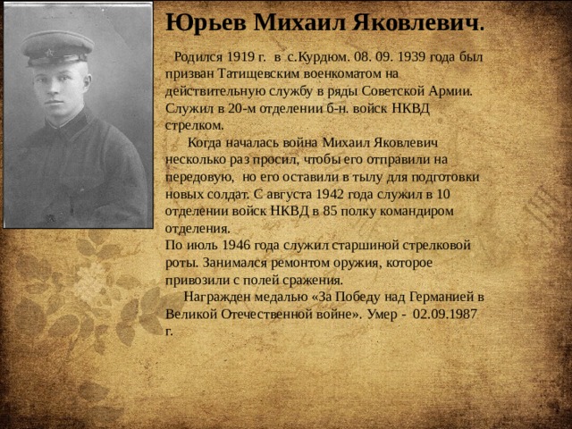Юрьев Михаил Яковлевич .  Родился 1919 г. в с.Курдюм. 08. 09. 1939 года был призван Татищевским военкоматом на действительную службу в ряды Советской Армии. Служил в 20-м отделении б-н. войск НКВД стрелком.  Когда началась война Михаил Яковлевич несколько раз просил, чтобы его отправили на передовую, но его оставили в тылу для подготовки новых солдат. С августа 1942 года служил в 10 отделении войск НКВД в 85 полку командиром отделения. По июль 1946 года служил старшиной стрелковой роты. Занимался ремонтом оружия, которое привозили с полей сражения.  Награжден медалью «За Победу над Германией в Великой Отечественной войне». Умер - 02.09.1987 г. 