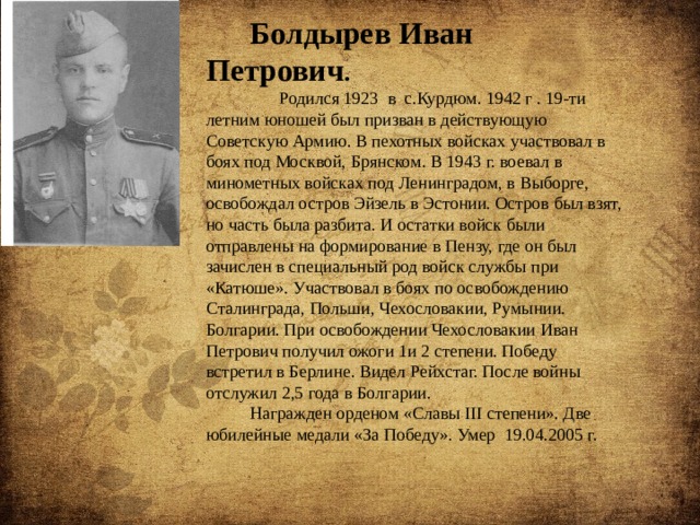 Болдырев Иван Петрович .  Родился 1923 в с.Курдюм. 1942 г . 19-ти летним юношей был призван в действующую Советскую Армию. В пехотных войсках участвовал в боях под Москвой, Брянском. В 1943 г. воевал в минометных войсках под Ленинградом, в Выборге, освобождал остров Эйзель в Эстонии. Остров был взят, но часть была разбита. И остатки войск были отправлены на формирование в Пензу, где он был зачислен в специальный род войск службы при «Катюше». Участвовал в боях по освобождению Сталинграда, Польши, Чехословакии, Румынии. Болгарии. При освобождении Чехословакии Иван Петрович получил ожоги 1и 2 степени. Победу встретил в Берлине. Видел Рейхстаг. После войны отслужил 2,5 года в Болгарии. Награжден орденом «Славы III степени». Две юбилейные медали «За Победу». Умер 19.04.2005 г. 