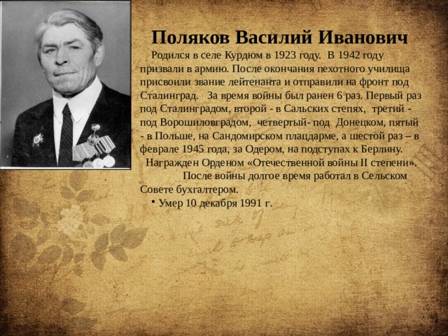 Поляков Василий Иванович Родился в селе Курдюм в 1923 году. В 1942 году призвали в армию. После окончания пехотного училища присвоили звание лейтенанта и отправили на фронт под Сталинград. За время войны был ранен 6 раз. Первый раз под Сталинградом, второй - в Сальских степях, третий - под Ворошиловградом, четвертый- под Донецком, пятый - в Польше, на Сандомирском плацдарме, а шестой раз – в феврале 1945 года, за Одером, на подступах к Берлину. Награжден Орденом «Отечественной войны II степени».  После войны долгое время работал в Сельском Совете бухгалтером.  Умер 10 декабря 1991 г . 
