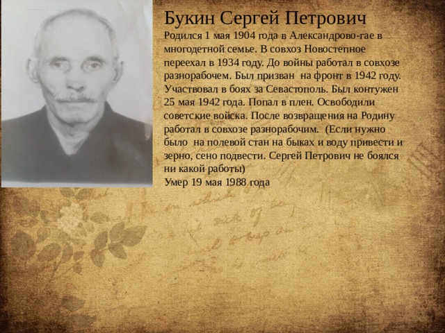 Букин Сергей Петрович Родился 1 мая 1904 года в Александрово-гае в многодетной семье. В совхоз Новостепное переехал в 1934 году. До войны работал в совхозе разнорабочем. Был призван на фронт в 1942 году. Участвовал в боях за Севастополь. Был контужен 25 мая 1942 года. Попал в плен. Освободили советские войска. После возвращения на Родину работал в совхозе разнорабочим. (Если нужно было на полевой стан на быках и воду привести и зерно, сено подвести. Сергей Петрович не боялся ни какой работы) Умер 19 мая 1988 года 