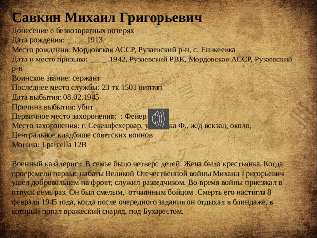 Савкин Михаил Григорьевич Донесение о безвозвратных потерях Дата рождения: __.__.1913 Место рождения: Мордовская АССР, Рузаевский р-н, с. Еникеевка Дата и место призыва: __.__.1942, Рузаевский РВК, Мордовская АССР, Рузаевский р-н Воинское звание: сержант Последнее место службы: 23 тк 1501 оиптап Дата выбытия: 08.02.1945 Причина выбытия: убит Первичное место захоронения:  : Фейер обл. Место захоронения: г. Секешфехервар, ул. Деака Ф., ж/д вокзал, около, Центральное кладбище советских воинов Могила: I parcella 12B   Военный кавалерист. В семье было четверо детей. Жена была крестьянка. Когда прогремели первые набаты Великой Отечественной войны Михаил Григорьевич ушел добровольцем на фронт, служил разведчиком. Во время войны приезжал в отпуск семь раз. Он был смелым, отчаянным бойцом .Смерть его настигла 8 февраля 1945 года, когда после очередного задания он отдыхал в блиндаже, в который попал вражеский снаряд, под Бухарестом. 