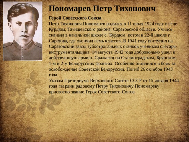 Пономарев Петр Тихонович Герой Советского Союза. Петр Тихонович Пономарев родился в 11 июля 1924 году в селе Курдюм, Татищевского района, Саратовской области. Учился , сначала в начальной школе с. Курдюм, потом в 22-й школе г. Саратова, где окончил семь классов. В 1941 году поступил на Саратовский завод зубострогальных станков учеником слесаря-инструментальщика. 14 августа 1942 года добровольно ушел в действующую армию. Сражался на Сталинградском, Брянском, 1-м и 2-м Белорусских фронтах. Особенно отличился в боях за освобождение Советской Белоруссии. Погиб 26 октября 1943 года. Указом Президиума Верховного Совета СССР от 15 января 1944 года гвардии рядовому Петру Тихоновичу Пономареву присвоено звание Героя Советского Союза . 