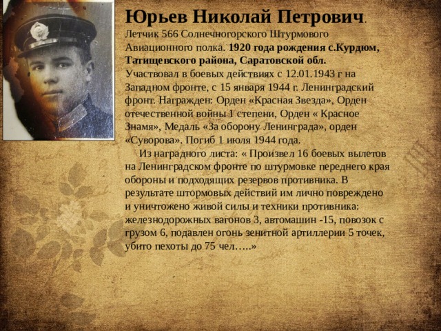 Юрьев Николай Петрович . Летчик 566 Солнечногорского Штурмового Авиационного полка. 1920 года рождения с.Курдюм, Татищевского района, Саратовской обл.  Участвовал в боевых действиях с 12.01.1943 г на Западном фронте, с 15 января 1944 г. Ленинградский фронт. Награжден: Орден «Красная Звезда», Орден отечественной войны 1 степени, Орден « Красное Знамя», Медаль «За оборону Ленинграда», орден «Суворова». Погиб 1 июля 1944 года.  Из наградного листа: « Произвел 16 боевых вылетов на Ленинградском фронте по штурмовке переднего края обороны и подходящих резервов противника. В результате штормовых действий им лично повреждено и уничтожено живой силы и техники противника: железнодорожных вагонов 3, автомашин -15, повозок с грузом 6, подавлен огонь зенитной артиллерии 5 точек, убито пехоты до 75 чел…..» 