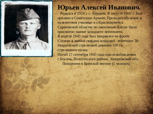 Юрьев Алексей Иванович.   Родился в 1924 г. с. Курдюм. В августе 1942 г. Был призван в Советскую Армию. Проходил обучение в пулеметном училище в г.Красноармейск Саратовской области, по окончании Алеше было присвоено звание младшего лейтенанта. В апреле 1943 года был направлен на фронт. Служил в звании гвардии младший лейтенант 50 Гвардейской стрелковой дивизии 150 гв. стрелкового полка. Погиб 17 сентября 1943 года при освобождении с.Босань, Пологотского района, Запорожской обл.  Похоронен в братской могиле (5 человек) 