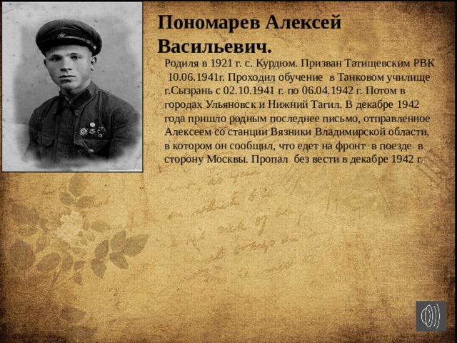 Пономарев Алексей Васильевич. Родиля в 1921 г. с. Курдюм. Призван Татищевским РВК 10.06.1941г. Проходил обучение в Танковом училище г.Сызрань c 02.10.1941 г. по 06.04.1942 г. Потом в городах Ульяновск и Нижний Тагил. В декабре 1942 года пришло родным последнее письмо, отправленное Алексеем со станции Вязники Владимирской области, в котором он сообщил, что едет на фронт в поезде в сторону Москвы. Пропал без вести в декабре 1942 г . 