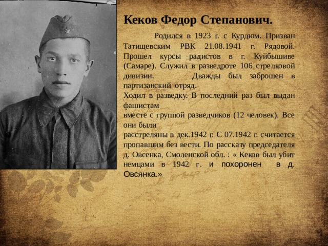 Кеков Федор Степанович.  Родился в 1923 г. с Курдюм. Призван Татищевским РВК 21.08.1941 г. Рядовой. Прошел курсы радистов в г. Куйбышиве (Самаре). Служил в разведроте 106 стрелковой дивизии. Дважды был заброшен в партизанский отряд. Ходил в разведку. В последний раз был выдан фашистам вместе с группой разведчиков (12 человек). Все они были расстреляны в дек.1942 г. С 07.1942 г. считается пропавшим без вести. По рассказу председателя д. Овсенка, Смоленской обл. : « Кеков был убит немцами в 1942 г . и похоронен в д. Овсянка.» 