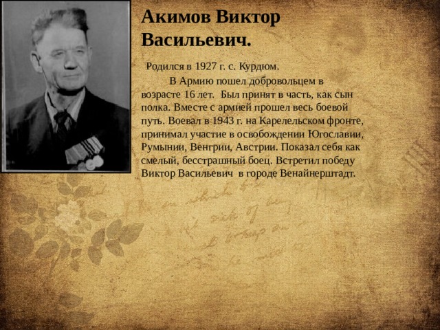 Акимов Виктор Васильевич.   Родился в 1927 г. с. Курдюм.  В Армию пошел добровольцем в возрасте 16 лет. Был принят в часть, как сын полка. Вместе с армией прошел весь боевой путь. Воевал в 1943 г. на Карелельском фронте, принимал участие в освобождении Югославии, Румынии, Венгрии, Австрии. Показал себя как смелый, бесстрашный боец. Встретил победу Виктор Васильевич в городе Венайнерштадт. 