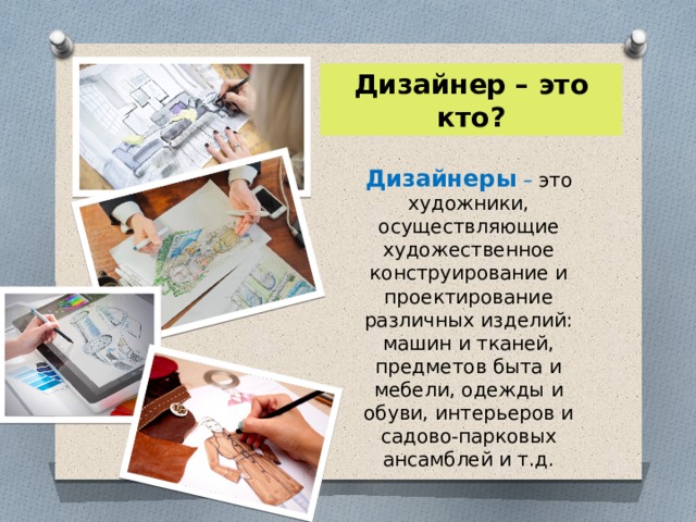 Дизайнер – это кто? Дизайнеры – это художники, осуществляющие художественное конструирование и проектирование различных изделий: машин и тканей, предметов быта и мебели, одежды и обуви, интерьеров и садово-парковых ансамблей и т.д. 