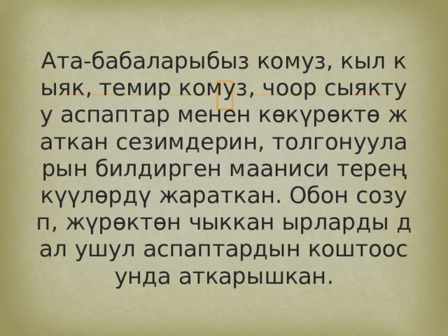 Ата-бабаларыбыз комуз, кыл кыяк, темир комуз, чоор сыяктуу аспаптар менен көкүрөктө жаткан сезимдерин, толгонууларын билдирген мааниси терең күүлөрдү жараткан. Обон созуп, жүрөктөн чыккан ырларды дал ушул аспаптардын коштоосунда аткарышкан. 