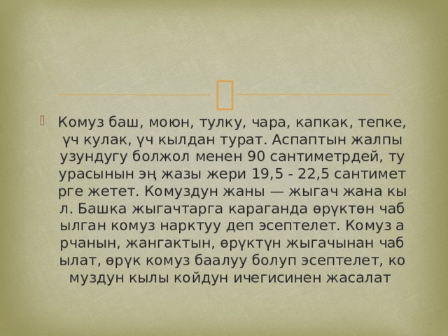 Комуз баш, моюн, тулку, чара, капкак, тепке, үч кулак, үч кылдан турат. Аспаптын жалпы узундугу болжол менен 90 сантиметрдей, туурасынын эң жазы жери 19,5 - 22,5 сантиметрге жетет. Комуздун жаны — жыгач жана кыл. Башка жыгачтарга караганда өрүктөн чабылган комуз нарктуу деп эсептелет. Комуз арчанын, жангактын, өрүктүн жыгачынан чабылат, өрүк комуз баалуу болуп эсептелет, комуздун кылы койдун ичегисинен жасалат 