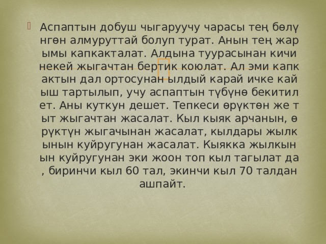 Аспаптын добуш чыгаруучу чарасы тең бөлүнгөн алмуруттай болуп турат. Анын тең жарымы капкакталат. Алдына туурасынан кичинекей жыгачтан бертик коюлат. Ал эми капкактын дал ортосунан ылдый карай ичке кайыш тартылып, учу аспаптын түбүнө бекитилет. Аны куткун дешет. Тепкеси өрүктөн же тыт жыгачтан жасалат. Кыл кыяк арчанын, өрүктүн жыгачынан жасалат, кылдары жылкынын куйругунан жасалат. Кыякка жылкынын куйругунан эки жоон топ кыл тагылат да, биринчи кыл 60 тал, экинчи кыл 70 талдан ашпайт. 