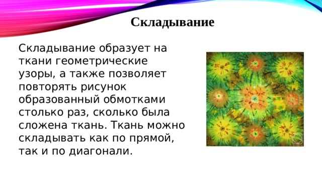Складывание Складывание образует на ткани геометрические узоры, а также позволяет повторять рисунок образованный обмотками столько раз, сколько была сложена ткань. Ткань можно складывать как по прямой, так и по диагонали. 