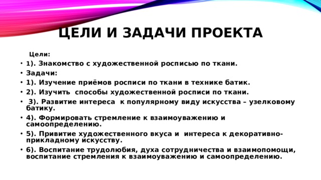 ЦЕЛИ И ЗАДАЧИ ПРОЕКТА  Цели: 1 ). Знакомство с художественной росписью по ткани. Задачи: 1). Изучение приёмов росписи по ткани в технике батик. 2). Изучить способы художественной росписи по ткани.  3). Развитие интереса к популярному виду искусства – узелковому батику. 4). Формировать стремление к взаимоуважению и самоопределению. 5). Привитие художественного вкуса и интереса к декоративно-прикладному искусству. 6). Воспитание трудолюбия, духа сотрудничества и взаимопомощи, воспитание стремления к взаимоуважению и самоопределению. 