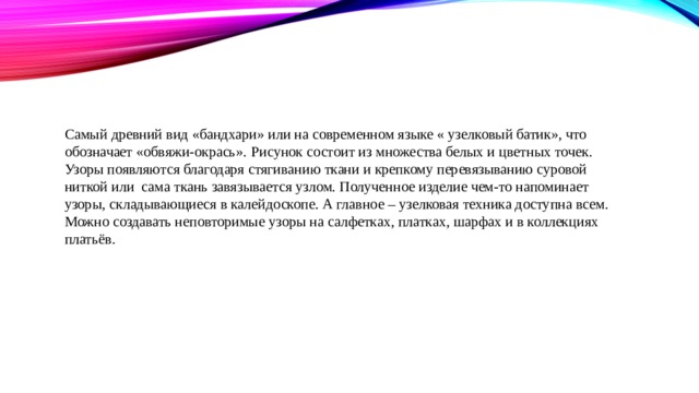 Самый древний вид «бандхари» или на современном языке « узелковый батик», что обозначает «обвяжи-окрась».  Рисунок состоит из множества белых и цветных точек. Узоры появляются благодаря стягиванию ткани и крепкому перевязыванию суровой ниткой или сама ткань завязывается узлом. Полученное изделие чем-то напоминает узоры, складывающиеся в калейдоскопе. А главное – узелковая техника доступна всем. Можно создавать неповторимые узоры на салфетках, платках, шарфах и в коллекциях платьёв.   
