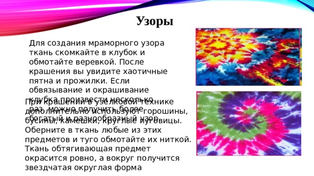 Узоры Для создания мраморного узора ткань скомкайте в клубок и обмотайте веревкой. После крашения вы увидите хаотичные пятна и прожилки. Если обвязывание и окрашивание клубка произвести несколько раз, можно получить более богатый и разнообразный узор. При крашении в узелковой технике дополнительно используют горошины, бусины, камешки, круглые пуговицы.  Оберните в ткань любые из этих предметов и туго обмотайте их ниткой. Ткань обтягивающая предмет окрасится ровно, а вокруг получится звездчатая округлая форма 