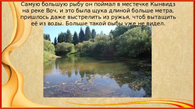 Самую большую рыбу он поймал в местечке Кынвидз на реке Воч, и это была щука длиной больше метра, пришлось даже выстрелить из ружья, чтоб вытащить её из воды. Больше такой рыбы уже не видел. 