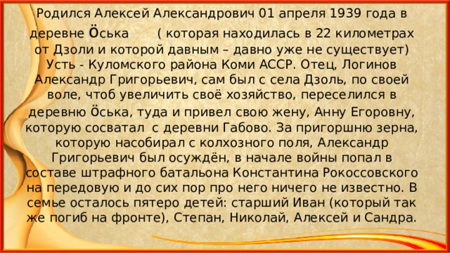 Родился Алексей Александрович 01 апреля 1939 года в деревне ö ська ( которая находилась в 22 километрах от Дзоли и которой давным – давно уже не существует) Усть - Куломского района Коми АССР. Отец, Логинов Александр Григорьевич, сам был с села Дзоль, по своей воле, чтоб увеличить своё хозяйство, переселился в деревню ö ська, туда и привел свою жену, Анну Егоровну, которую сосватал с деревни Габово. За пригоршню зерна, которую насобирал с колхозного поля, Александр Григорьевич был осуждён, в начале войны попал в составе штрафного батальона Константина Рокоссовского на передовую и до сих пор про него ничего не известно. В семье осталось пятеро детей: старший Иван (который так же погиб на фронте), Степан, Николай, Алексей и Сандра. 