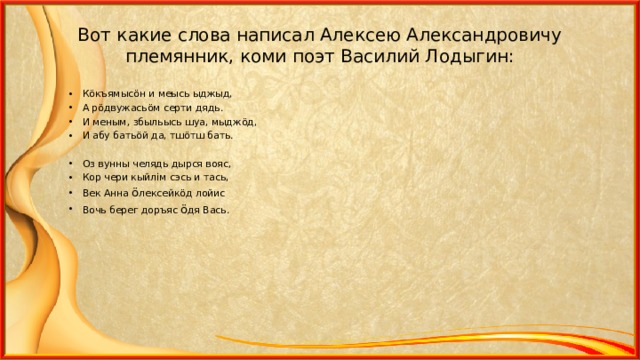 Вот какие слова написал Алексею Александровичу племянник, коми поэт Василий Лодыгин: К ö къямыс ö н и меысь ыджыд, А р ö двужась ö м серти дядь. И меным, збыльысь шуа, мыдж ö д, И абу бать ö й да, тш ö тш бать.  Оз вунны челядь дырся вояс, Кор чери кыйл i м сэсь и тась, Век Анна ö лексейк ö д лойис Вочь берег доръяс ö дя Вась.  