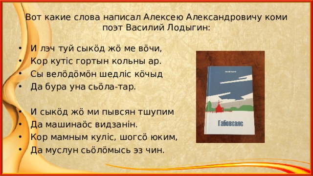 Вот какие слова написал Алексею Александровичу коми поэт Василий Лодыгин: И лэч туй сык ö д ж ö ме в ö чи, Кор кут i с гортын кольны ар. Сы вел ö д ö м ö н шедл i с к ö чыд Да бура уна сь ö ла-тар.  И сык ö д ж ö ми пывсян тшупим Да машина ö с видзан i н. Кор мамным кул i с, шогс ö юким, Да муслун сь ö л ö мысь эз чин.  