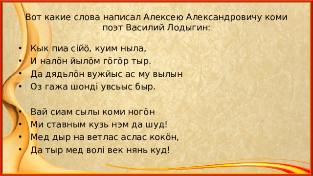 Вот какие слова написал Алексею Александровичу коми поэт Василий Лодыгин: Кык пиа с i й ö , куим ныла, И нал ö н йыл ö м г ö г ö р тыр. Да дядьл ö н вужйыс ас му вылын Оз гажа шонд i увсьыс быр.  Вай сиам сылы коми ног ö н Ми ставным кузь нэм да шуд! Мед дыр на ветлас аслас кок ö н, Да тыр мед вол i век нянь куд!  