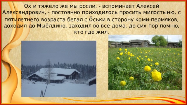 Ох и тяжело же мы росли, - вспоминает Алексей Александрович, - постоянно приходилось просить милостыню, с пятилетнего возраста бегал с ö ськи в сторону коми-пермяков, доходил до Мыёлдино, заходил во все дома, до сих пор помню, кто где жил. 
