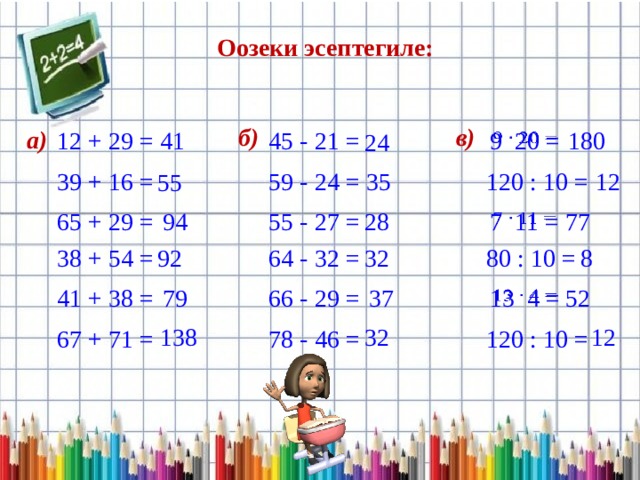 Оозеки эсептегиле: б) в) а) 41   9 20 = 45 - 21 = 180 12 + 29 = 24 12 59 - 24 = 35 39 + 16 = 120 : 10 = 55 65 + 29 = 77 7 11 =   28 94 55 - 27 = 8 32 92 80 : 10 = 38 + 54 = 64 - 32 = 79   13 4 = 66 - 29 = 37 41 + 38 = 52 138 32 12 120 : 10 = 78 - 46 = 67 + 71 = 