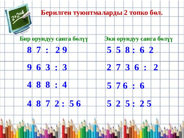 Берилген туюнтмаларды 2 топко бөл. Бир орундуу санга бөлүү Эки орундуу санга бөлүү 8 7 : 2 9 5 5 8 : 6 2 9 6 3 : 3 2 7 3 6 : 2 4 8 8 : 4 5 7 6 : 6 4 8 7 2 : 5 6 5 2 5 : 2 5 