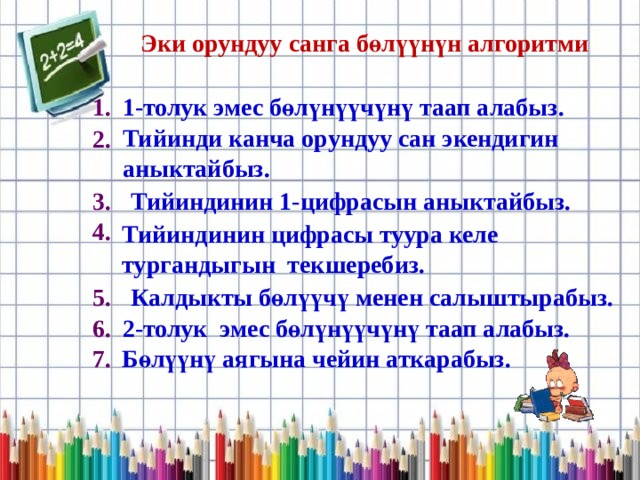 Эки орундуу санга бөлүүнүн алгоритми 1. 1-толук эмес бөлүнүүчүнү таап алабыз. 2. Тийинди канча орундуу сан экендигин аныктайбыз. 3. Тийиндинин 1-цифрасын аныктайбыз. 4. Тийиндинин цифрасы туура келе тургандыгын текшеребиз. Калдыкты бөлүүчү менен салыштырабыз. 5. 2-толук эмес бөлүнүүчүнү таап алабыз. 6. Бөлүүнү аягына чейин аткарабыз. 7. 