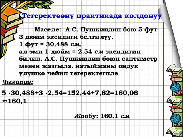 ∙ Тегеректөөнү практикада колдонуу  Маселе: А.С. Пушкиндин бою 5 фут 3 дюйм экендиги белгилүү. 1 фут = 30,488 см , ал эми 1 дюйм = 2,54 см экендигин билип, А.С. Пушкиндин боюн сантиметр менен жазгыла. натыйжаны ондук үлүшкө чейин тегеректегиле . Чыгаруу:  5 ∙30,488+3 ∙2,54=152,44+7,62=160,06 ≈160,1   Жообу: 160,1 см 