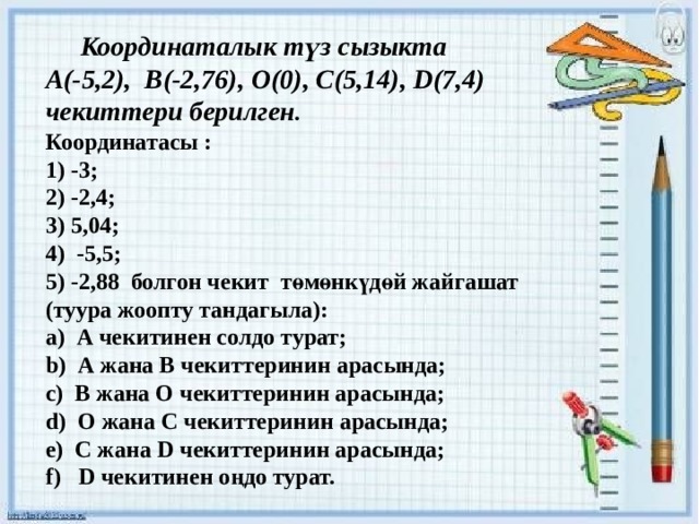 Координаталык түз сызыкта А(-5,2), В(-2,76), О(0), С(5,14), D(7,4) чекиттери берилген . Координатасы : 1) -3; 2) -2,4; 3) 5,04; 4) -5,5; 5) -2,88 болгон чекит төмөнкүдөй жайгашат (туура жоопту тандагыла): а) А чекитинен солдо турат; b) А жана В чекиттеринин арасында; c) В жана О чекиттеринин арасында; d) О жана С чекиттеринин арасында; e) С жана D чекиттеринин арасында; f) D чекитинен оңдо турат.   