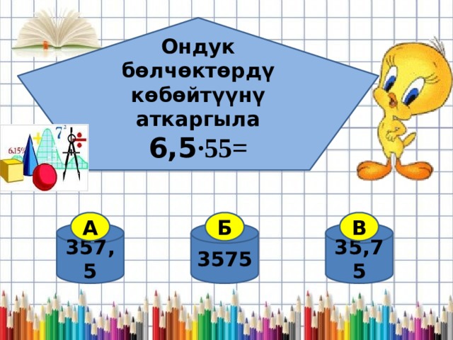 Ондук бөлчөктөрдү көбөйтүүнү аткаргыла 6,5 ·55=  А Б В 357,5 35,75 3575 