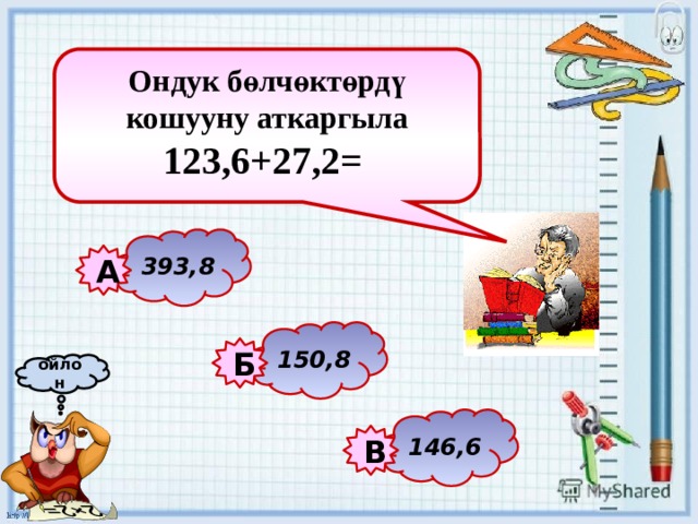 Ондук бөлчөктөрдү кошууну аткаргыла 123,6+27,2=   393,8 А 150,8 Б ойлон 146,6 В 