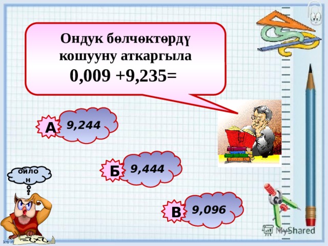 Ондук бөлчөктөрдү кошууну аткаргыла 0,009 +9,235=   9,244 А 9,444 Б ойлон 9,096 В 
