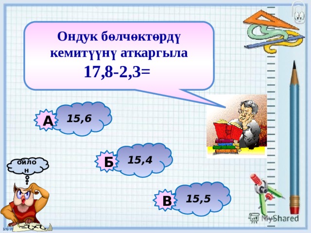 Ондук бөлчөктөрдү кемитүүнү аткаргыла 17,8-2,3=   15,6 А 15,4 Б ойлон 15,5 В 