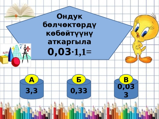 Ондук бөлчөктөрдү көбөйтүүнү аткаргыла 0,03 ·1,1=  А Б В 3,3 0,033 0,33 