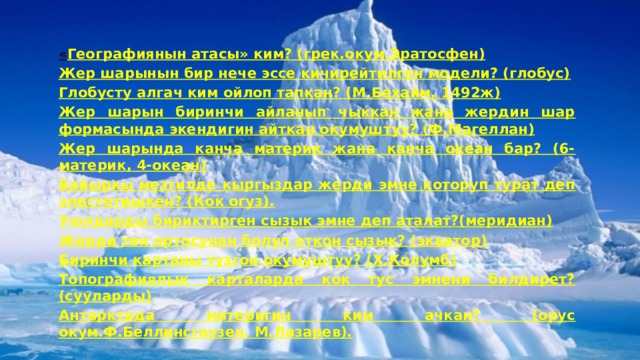 « Географиянын атасы» ким? (грек.окум.Эратосфен) Жер шарынын бир нече эссе кичирейтилген модели? (глобус) Глобусту алгач ким ойлоп тапкан? (М.Бехайм, 1492ж) Жер шарын биринчи айланып чыккан жана жердин шар формасында экендигин айткан окумуштуу? (Ф.Магеллан) Жер шарында канча материк жана канча океан бар? (6-материк, 4-океан) Байыркы мезгилде кыргыздар жерди эмне которуп турат деп элестетишкен? (Кок огуз). Уюлдарды бириктирген сызык эмне деп аталат?(меридиан) Жерди тен ортосунан болуп откон сызык? (экватор) Биринчи картаны тузгон окумуштуу? (Х.Колумб) Топографиялык карталарда кок тус эмнени билдирет? (сууларды) Антарктида материгин ким ачкан? (орус окум.Ф.Беллинсгаузен, М.Лазарев).     