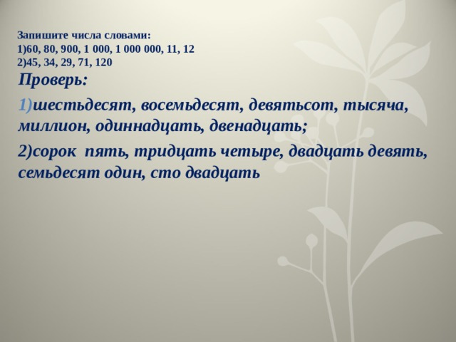 Запишите числа словами:  1)60, 80, 900, 1 000, 1 000 000, 11, 12  2)45, 34, 29, 71, 120   Проверь: шестьдесят, восемьдесят, девятьсот, тысяча, миллион, одиннадцать, двенадцать; 2)сорок пять, тридцать четыре, двадцать девять, семьдесят один, сто двадцать 