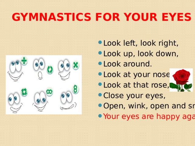 Gymnastics for your eyes Look left, look right, Look up, look down, Look around. Look at your nose, Look at that rose, Close your eyes, Open, wink, оpen and smile. Your eyes are happy again! 