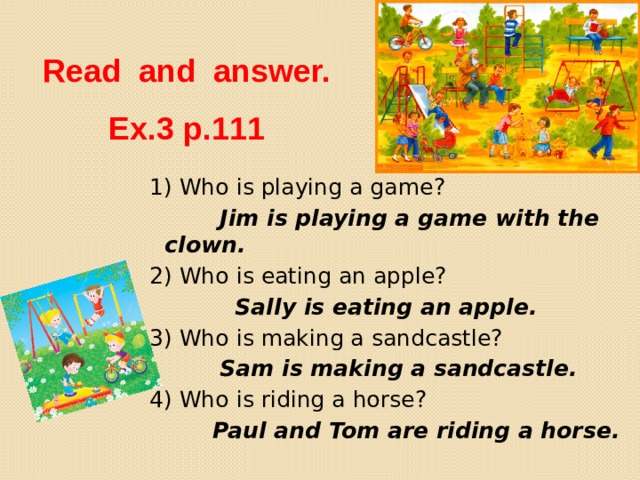 Read and answer.  Ex.3 p.111 1) Who is playing a game?  Jim is playing a game with the clown. 2) Who is eating an apple?  Sally is eating an apple. 3) Who is making a sandcastle?  Sam is making a sandcastle. 4) Who is riding a horse?  Paul and Tom are riding a horse. 