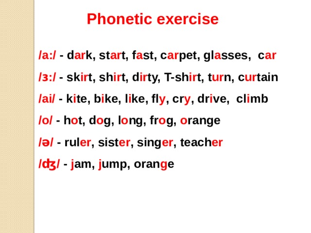 Phonetic exercise /a:/ - d ar k, st ar t, f a st, c ar pet, gl a sses, c ar /ɜ:/ - sk ir t, sh ir t, d ir ty, T-sh ir t, t ur n, c ur tain /ai/ - k i te, b i ke, l i ke, fl y , cr y , dr i ve, cl i mb /o/ - h o t, d o g, l o ng, fr o g, o range /ə/ - rul er , sist er , sing er , teach er /ʤ/ - j am, j ump, oran g e 