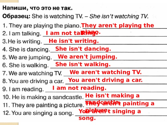 They aren't playing the piano. I am not talking. He isn't writing. She isn't dancing. We aren't jumping. She isn't walking. We aren't watching TV. You aren't driving a car. I am not reading. He isn't making a sandcastle. They aren't painting a picture. You aren't singing a song. 