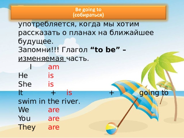        Структура be + going to употребляется, когда  мы хотим рассказать о планах на ближайшее будущее.  Запомни!!! Глагол “ to be ” – изменяемая часть.    I         am  He       is  She      is  It       +     is                 +           going to swim in the river .  We     are  You    are  They  are 