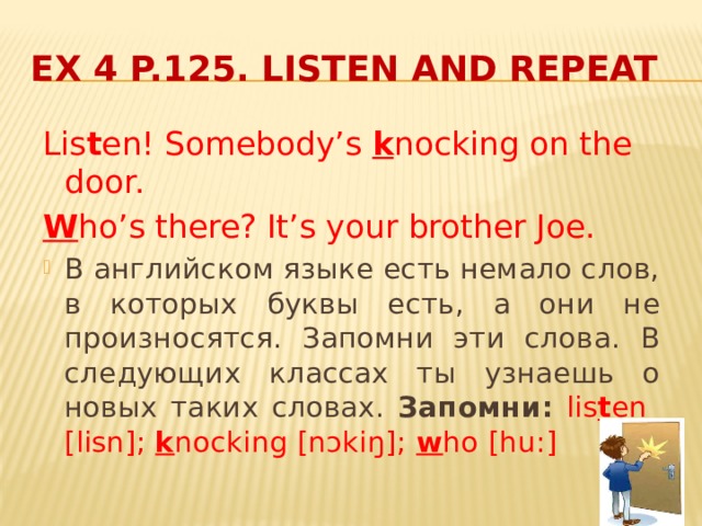 Ex 4 p.125. Listen and repeat Lis t en! Somebody’s k nocking on the door. W ho’s there? It’s your brother Joe.  В английском языке есть немало слов, в которых буквы есть, а они не произносятся. Запомни эти слова. В следующих классах ты узнаешь о новых таких словах. Запомни:  lis t en [lisn]; k nocking [nɔkiŋ]; w ho [hu:] 