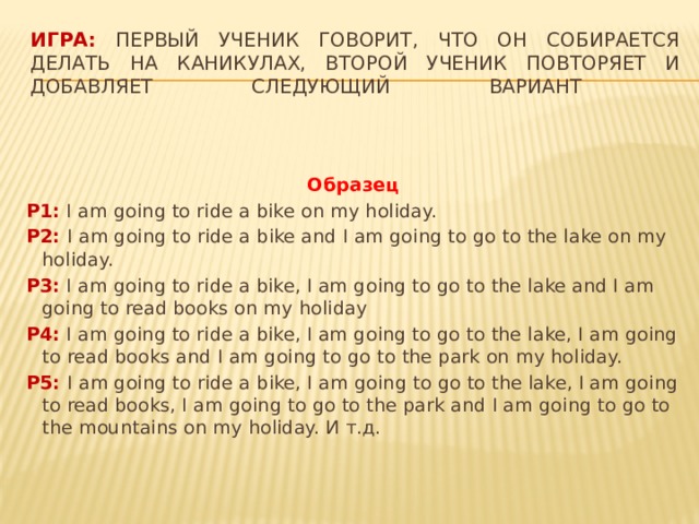  Игра: Первый ученик говорит, что он собирается делать на каникулах, второй ученик повторяет и добавляет следующий вариант   Образец P1: I am going to ride a bike on my holiday. P2: I am going to ride a bike and I am going to go to the lake on my holiday. P3: I am going to ride a bike, I am going to go to the lake and I am going to read books on my holiday P4: I am going to ride a bike, I am going to go to the lake, I am going to read books and I am going to go to the park on my holiday. P5: I am going to ride a bike, I am going to go to the lake, I am going to read books, I am going to go to the park and I am going to go to the mountains on my holiday. И т.д. 