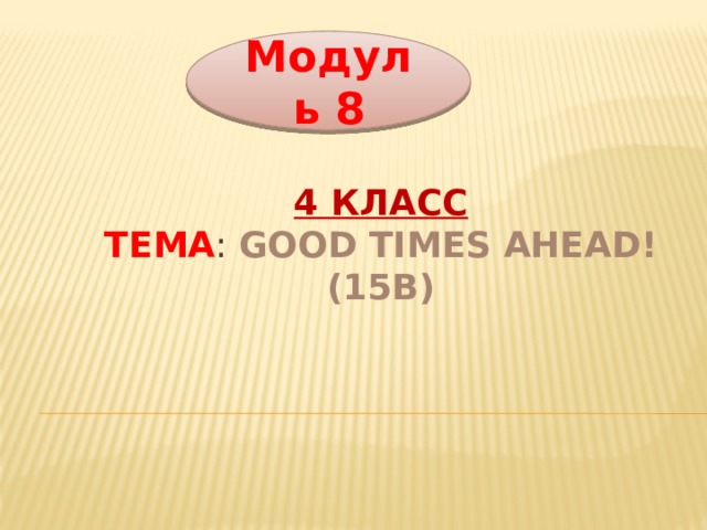 Модуль 8 4 класс  Тема : Good times ahead! (15b) 