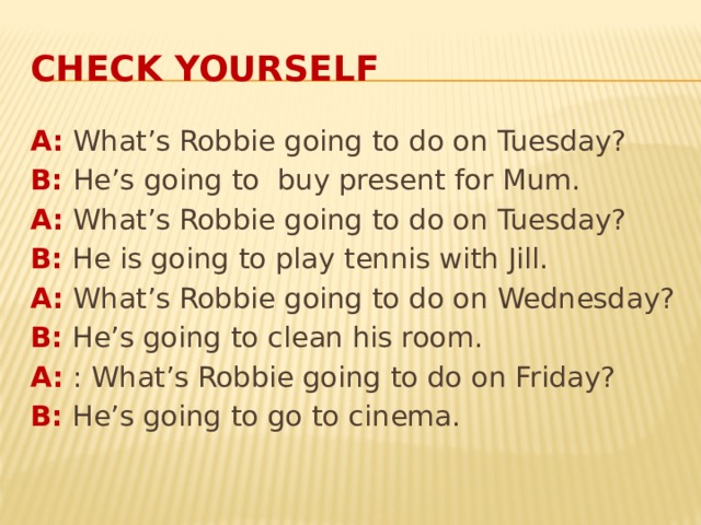 Check yourself A: What’s Robbie going to do on Tuesday? B: He’s going to buy present for Mum. A: What’s Robbie going to do on Tuesday? B: He is going to play tennis with Jill. A: What’s Robbie going to do on Wednesday? B: He’s going to clean his room. A: : What’s Robbie going to do on Friday? B: He’s going to go to cinema. 
