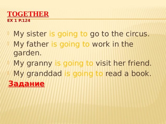 Together  Ex 1 p.124 My sister is going to go to the circus. My father is going to work in the garden. My granny is going to visit her friend. My granddad is going to read a book. Задание  Составьте по аналогии свои предложения о членах семьи. 