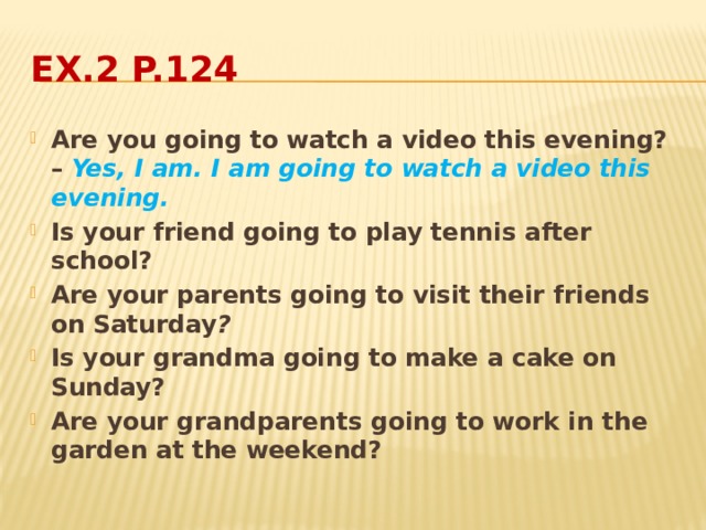 Ex.2 p.124 Are you going to watch a video this evening? – Yes, I am. I am going to watch a video this evening. Is your friend going to play tennis after school? Are your parents going to visit their friends on Saturday ? Is your grandma going to make a cake on Sunday? Are your grandparents going to work in the garden at the weekend? 