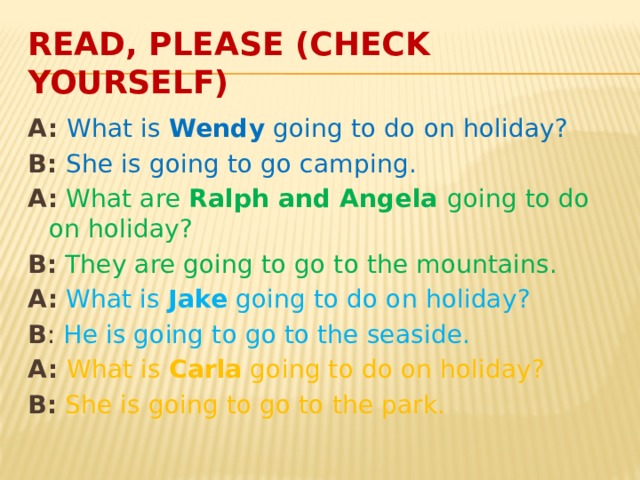 Read, please (check yourself) A: What is Wendy going to do on holiday? B: She is going to go camping. A:  What are Ralph and Angela going to do on holiday? B:  They are going to go to the mountains. A:  What is Jake going to do on holiday? B : He is going to go to the seaside. A: What is Carla going to do on holiday? B:  She is going to go to the park. 
